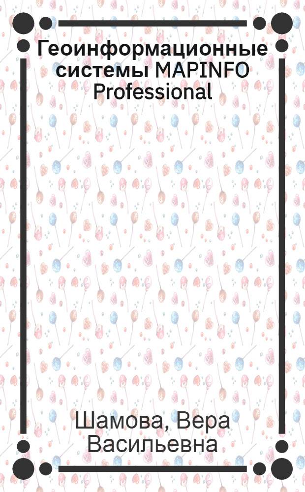 Геоинформационные системы MAPINFO Professional : учебное пособие для студентов очного и заочного отделений, обучающихся по специальностям 230201 "Информационные системы и технологии", 280302 "Комплексное использование и охрана водных ресурсов", 280203 "Защита в чрезвычайных ситуациях"