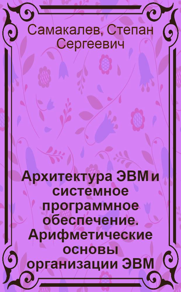 Архитектура ЭВМ и системное программное обеспечение. Арифметические основы организации ЭВМ : учебно-методическое пособие для студентов направления "Математика. Компьютерные науки"
