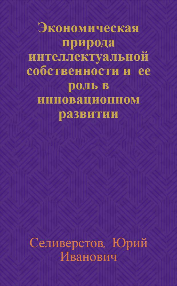 Экономическая природа интеллектуальной собственности и ее роль в инновационном развитии : монография
