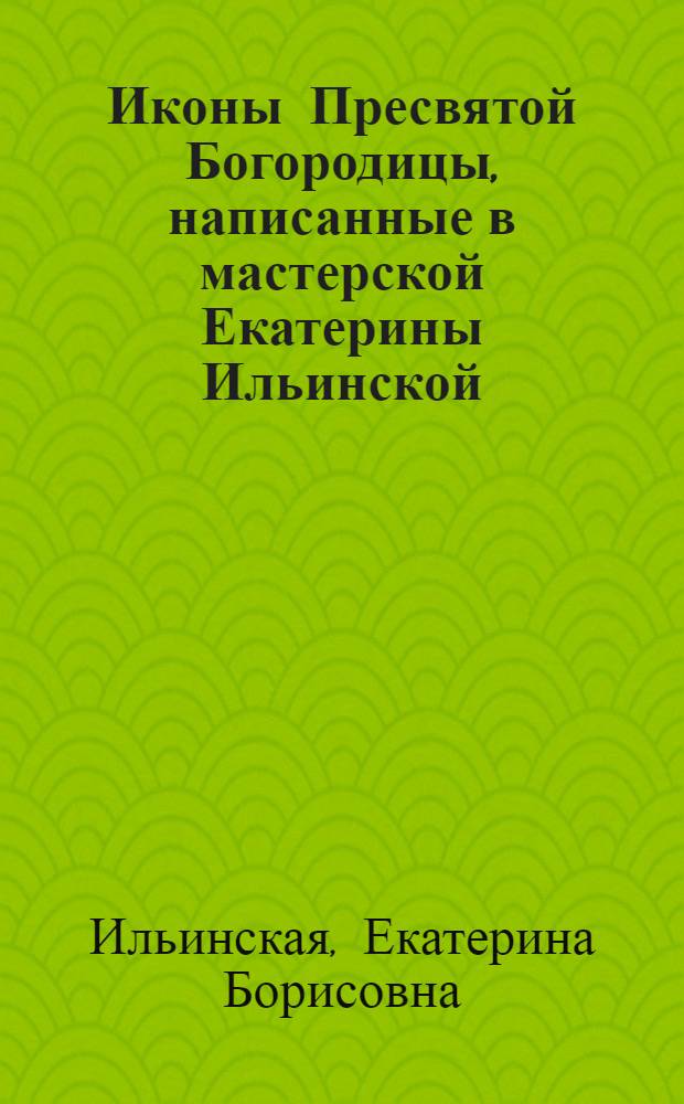 Иконы Пресвятой Богородицы, написанные в мастерской Екатерины Ильинской : энциклопедия иконографии Богоматери с толкованием их духовного смысла