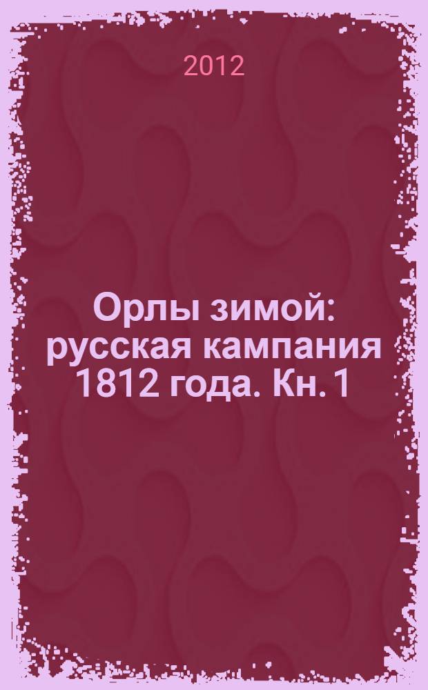 Орлы зимой: русская кампания 1812 года. [Кн. 1]