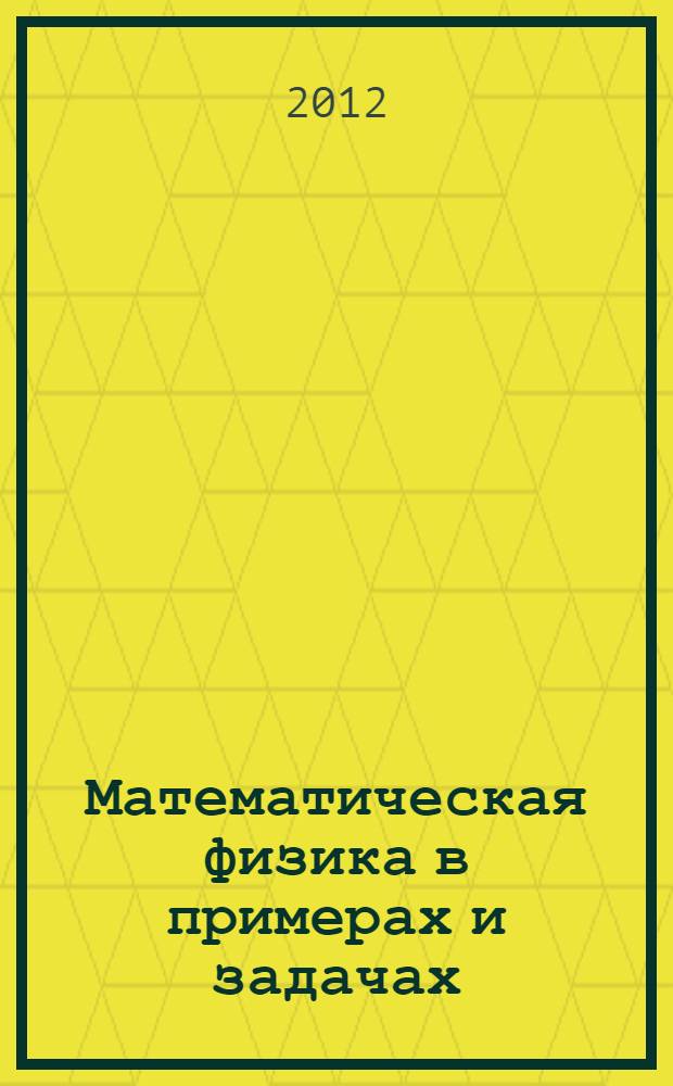 Математическая физика в примерах и задачах : учебное пособие для студентов, обучающихся по программе бакалавриата и специалитета по направлениям подготовки: 140800.62 - Ядерные физика и технологии; 141401.65 - Ядерные реакторы и материалы; 141405.65 - Технологии разделения изотопов и ядерное топливо; 140801.65 - Электроника и автоматика физических установок; 010900.62 - Прикладные математика и физика; 210100.62 - Электроника и наноэлектроника