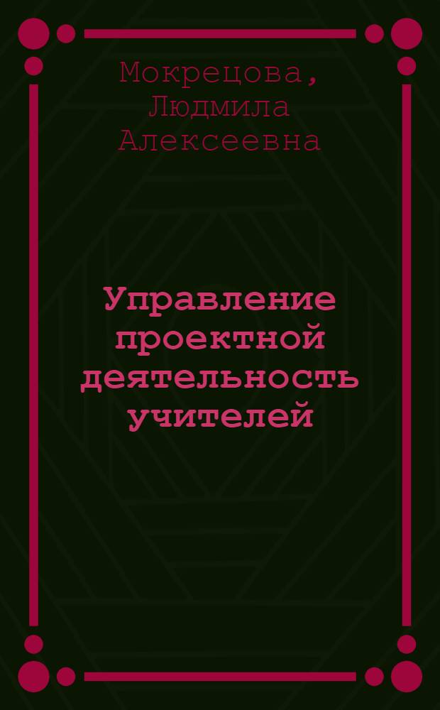 Управление проектной деятельность учителей : методическое руководство : для руководителей и заместителей директоров общеобразовательных учреждений, методистов, студентов высших учебных заведений