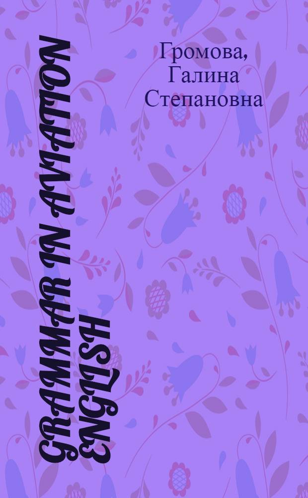 Grammar in Aviation English : учебное пособие для студентов высших учебных заведений, обучающихся по направлению подготовки "Аэронавигация" и специальностям высшего профессионального образования "Эксплуатация воздушных судов и организация воздушного движения", "Летная эксплуатация воздушных судов" и "Аэронавигационное обслуживание и использование воздушного пространства"
