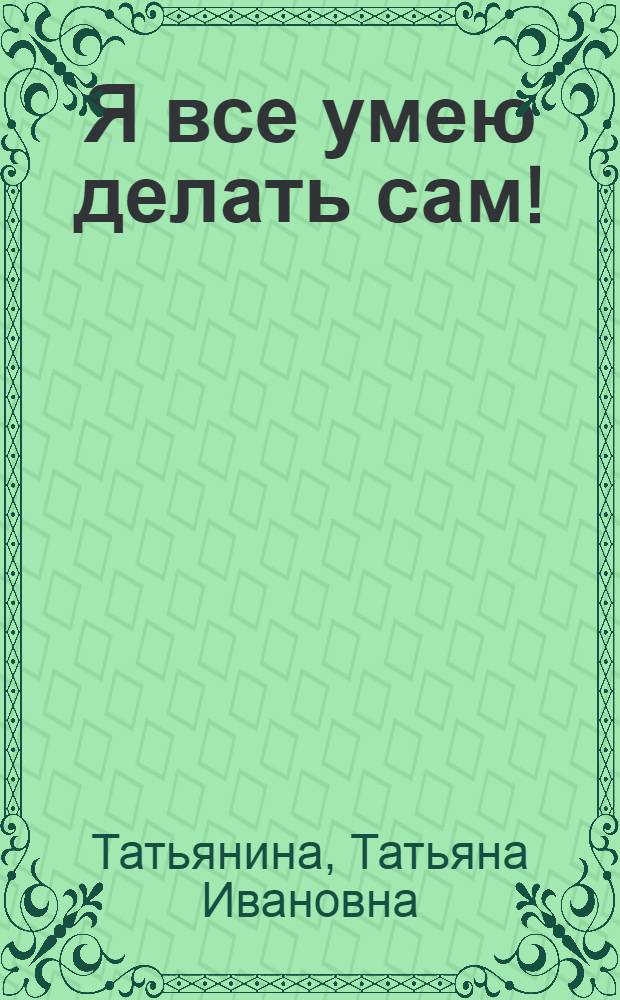 Я все умею делать сам! : моя самая нужная и полезная книга