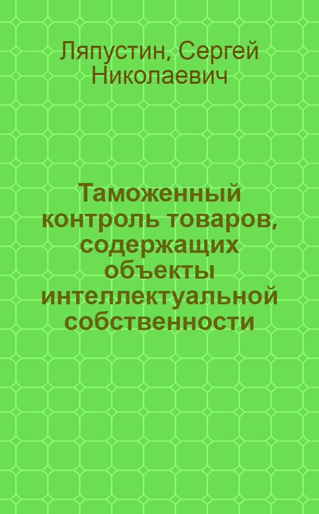 Таможенный контроль товаров, содержащих объекты интеллектуальной собственности : учебное пособие : для студентов специальности 080115.65 "Таможенное дело" вузов региона