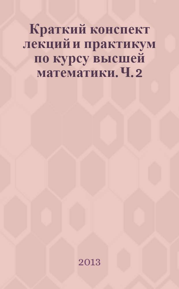 Краткий конспект лекций и практикум по курсу высшей математики. Ч. 2 : Интегральное исчисление. Ряды. Дифференциальные уравнения