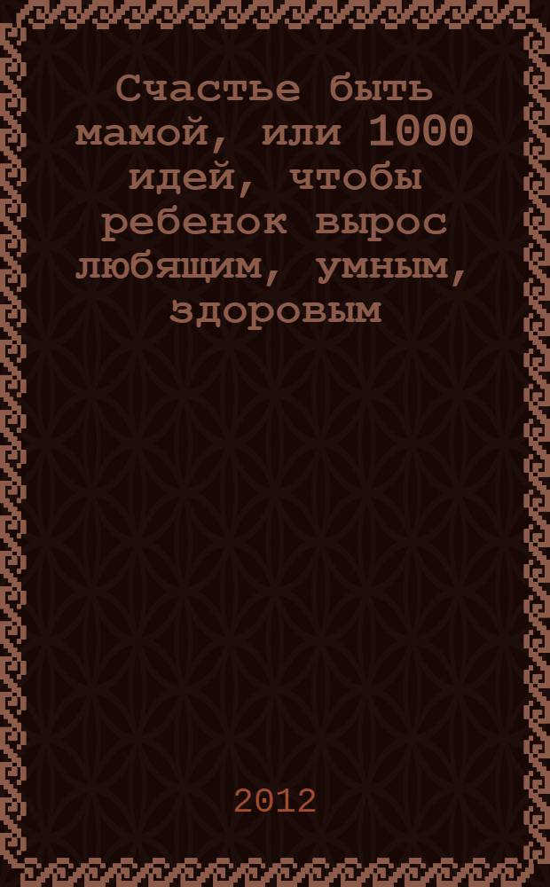 Счастье быть мамой, или 1000 идей, чтобы ребенок вырос любящим, умным, здоровым