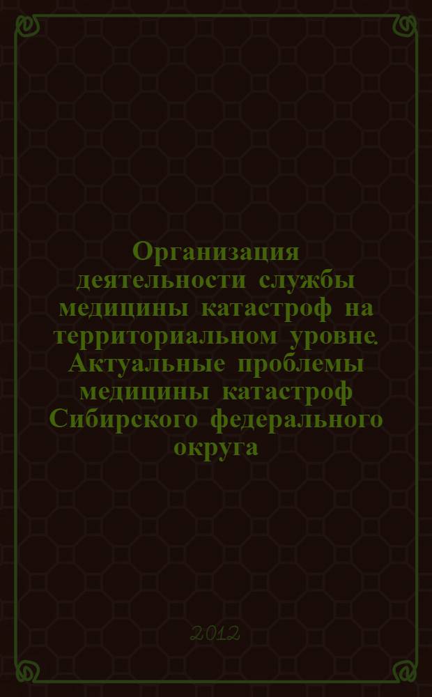 Организация деятельности службы медицины катастроф на территориальном уровне. Актуальные проблемы медицины катастроф Сибирского федерального округа : материалы межрегиональной научно-практической конференции, посвященной 20-летию Кемеровского областного центра медицины катастроф (г. Кемерово, 23 ноября 2012 г.)