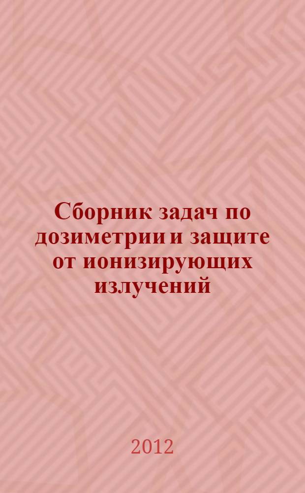 Сборник задач по дозиметрии и защите от ионизирующих излучений : учебное пособие для студентов высших учебных заведений, обучающихся по направлению "Ядерные физика и технологии" : для семинарских и практических занятий по курсам дозиметрии и защиты от ионизирующих излучений студентам физических и физико-энергетических специальностей