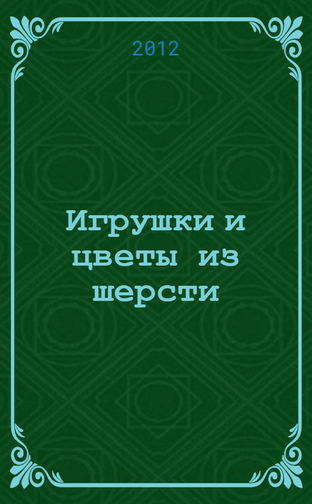 Игрушки и цветы из шерсти : техника валяния : для младшего и среднего школьного возраста
