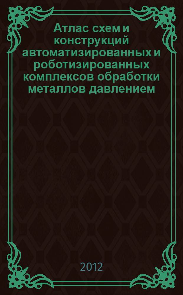 Атлас схем и конструкций автоматизированных и роботизированных комплексов обработки металлов давлением : в соответствии с содержанием курса лекций по дисциплинам "Робототехника и ГПС кузнечно-штамповочного производства", для направления подготовки магистратуры 150700.68 "Машиностроение" профиля подготовки "Машины и технологии обработки металлов давлением"; "Автоматизация, робототехника и ГПС кузнечно-штамповочного производства", для специальности 150201.65 "Машины и технологии обработки металлов давлением"; ''Автоматизация и механизация кузнечно-штамповочного производства", для направления подготовки магистратуры 150400.68 "Технологические машины и оборудование" : студентам, проходящим обучение по данным специальностям