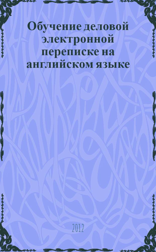 Обучение деловой электронной переписке на английском языке : электронное учебное пособие : для студентов неязыковых специальностей, слушателей дополнительной образовательной программы "Переводчик в сфере профессиональной коммуникации"