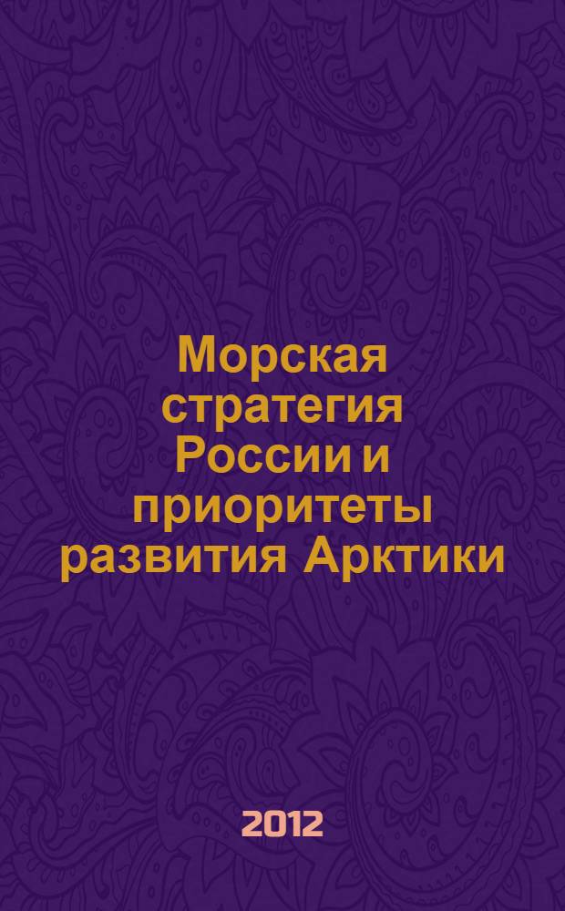 Морская стратегия России и приоритеты развития Арктики : исследование, рассмотренное на IV Всероссийской морской научно-практической конференции "Стратегия морской деятельности России и экономика природоиспользования в Арктике" (Мурманск, 7-8 июня 2012 г.)