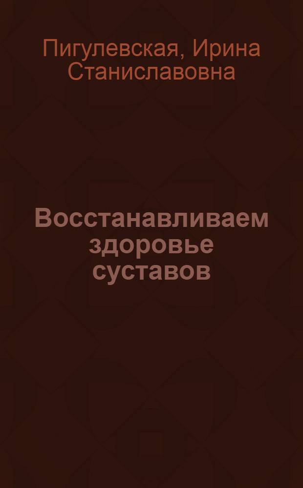 Восстанавливаем здоровье суставов : простые и эффективные способы лечения