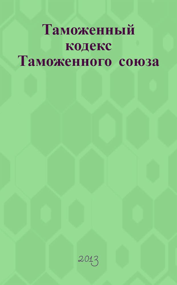 Таможенный кодекс Таможенного союза : по состоянию на 1 марта 2013 г. : принят Решением Межгосударственного Совета Евразийского экономического сообщества : принят Государственной Думой 21 мая 2010 года : одобрен Советом Федерации 26 мая 2010 года