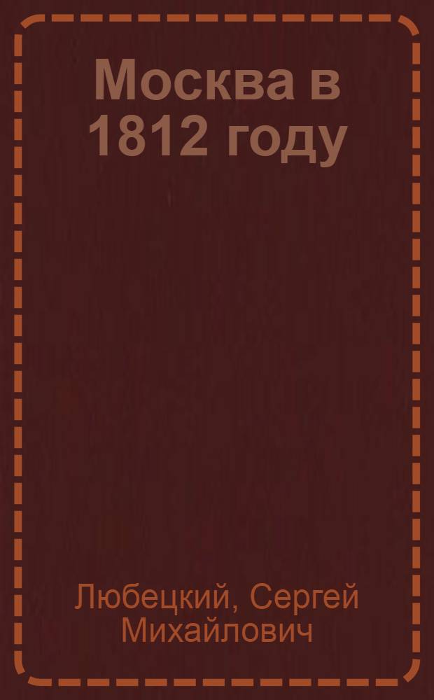 Москва в 1812 году : занятие Москвы французами, тогдашний вид Москвы, пребываие французов в Москве, пожар Москвы, выступление французов из Москвы, бегство Наполеона I