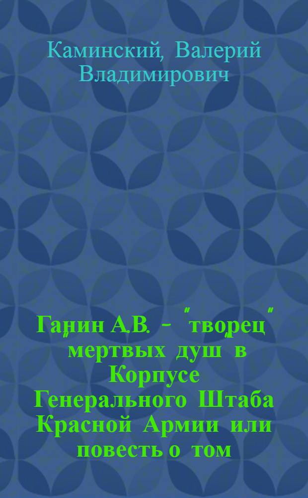 Ганин А.В. - "творец" "мертвых душ" в Корпусе Генерального Штаба Красной Армии или повесть о том, как не следует заниматься научно-исследовательской работой : ("Корпус офицеров Генерального штаба в годы Гражданской войны 1917-1922 гг.": источниковедческая и фактографическая несостоятельность)
