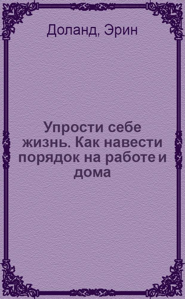 Упрости себе жизнь. Как навести порядок на работе и дома