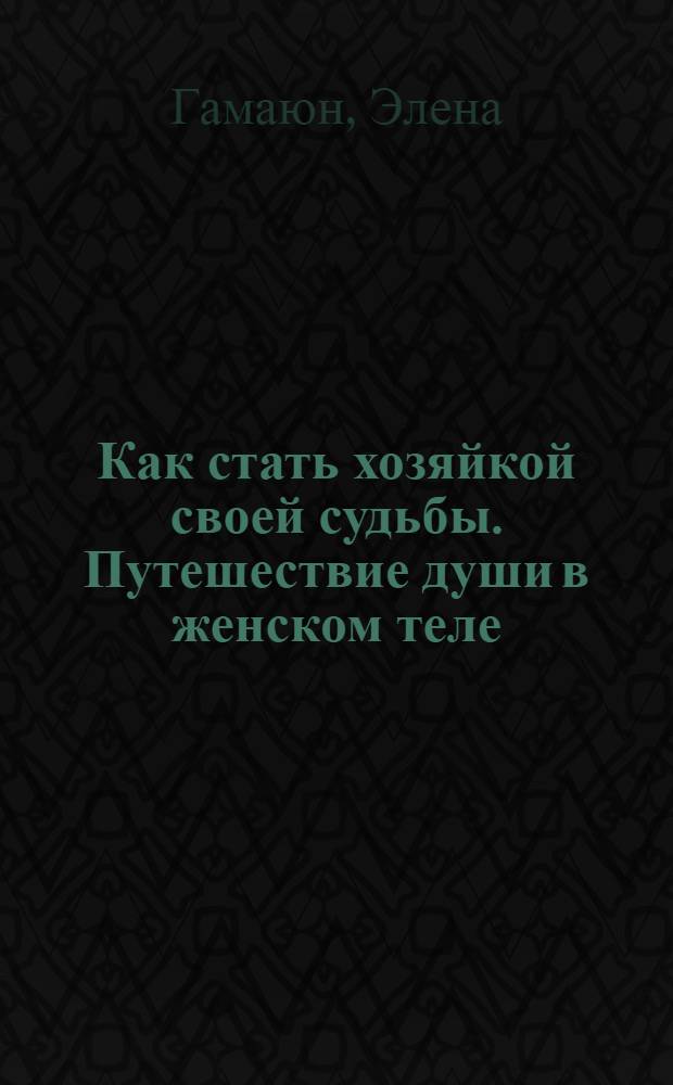 Как стать хозяйкой своей судьбы. Путешествие души в женском теле : эксклюзивная настольная книга для женщин : шокирующие подробности женских судеб
