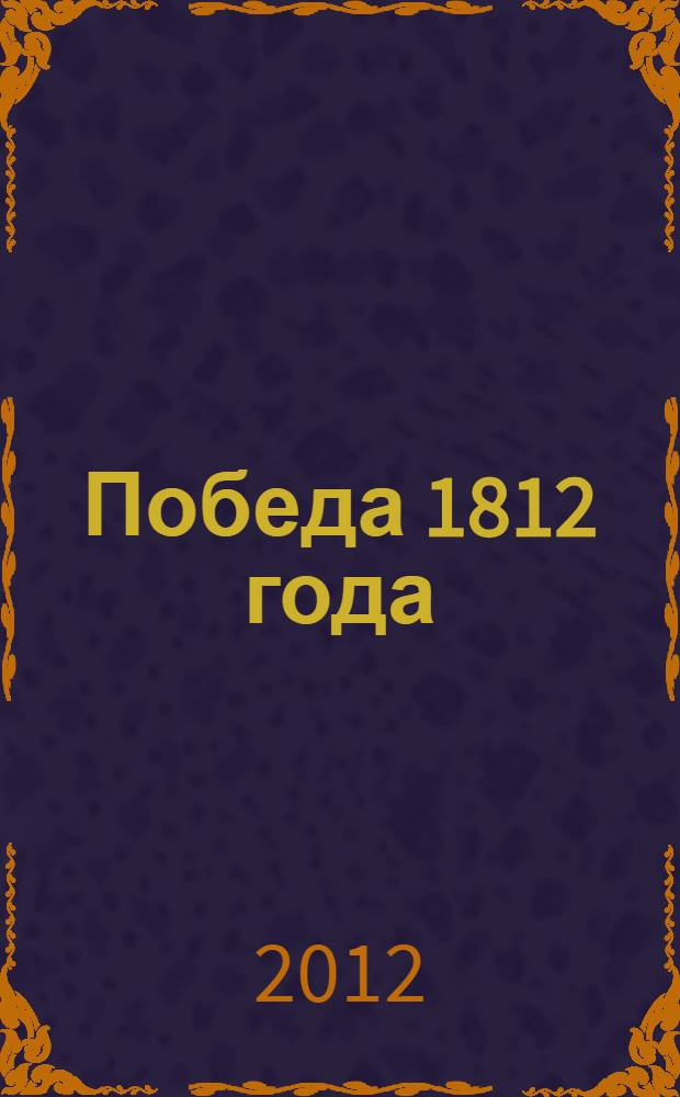 Победа 1812 года : Россия в наполеоновских войнах : сборник : к 200-летию победы в Отечественной войне 1812 года и Заграничного похода русской армии в 1813-1814 гг.