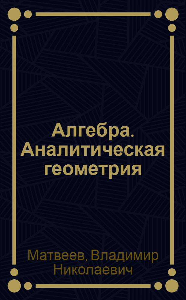 Алгебра. Аналитическая геометрия : учебное пособие для студентов высших учебных заведений, обучающихся по специальностям: 110800.62 "Агроинженерия", 190600.62 "Эксплуатация транспортно-технологических машин и комплексов", 190700.62 "Технология транспортных процессов", 230700.62 "Прикладная информатика", 270100.62 "Архитектура", 280700.62 "Техносферная безопасность", 270800.62 "Строительство"