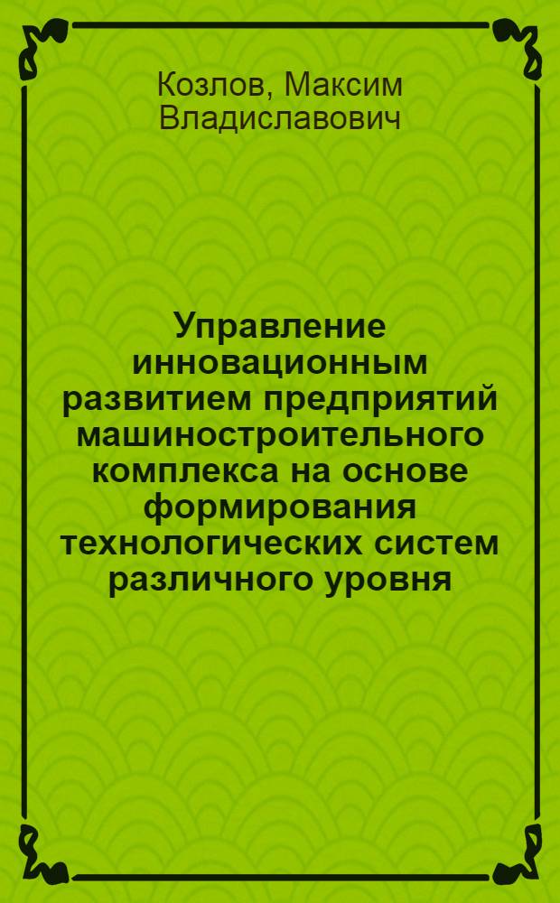 Управление инновационным развитием предприятий машиностроительного комплекса на основе формирования технологических систем различного уровня : автореф. дис. на соиск. учен. степ. к. э. н. : специальность 08.00.05 <Экономика и управление народным хозяйством по отраслям и сферам деятельности>
