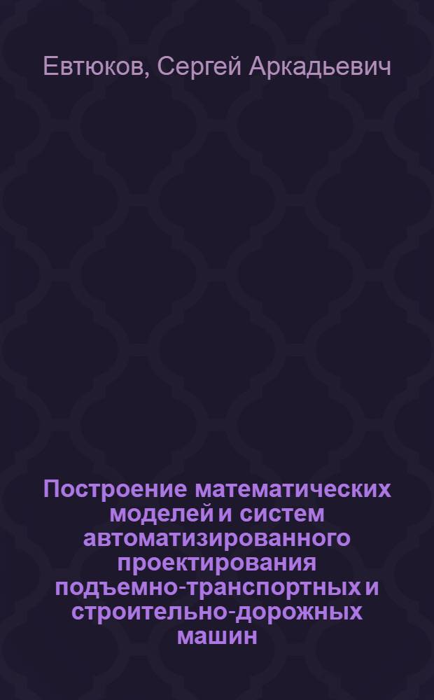 Построение математических моделей и систем автоматизированного проектирования подъемно-транспортных и строительно-дорожных машин : учебное пособие : для студентов специальностей и направлений подготовки: 190205 - Подъемно-транспортные, строительные, дорожные машины и оборудование, 190109.65 - Наземные транспортно-технологические средства, 190600.62 - Эксплуатация транспортно-технологических машин и комплексов