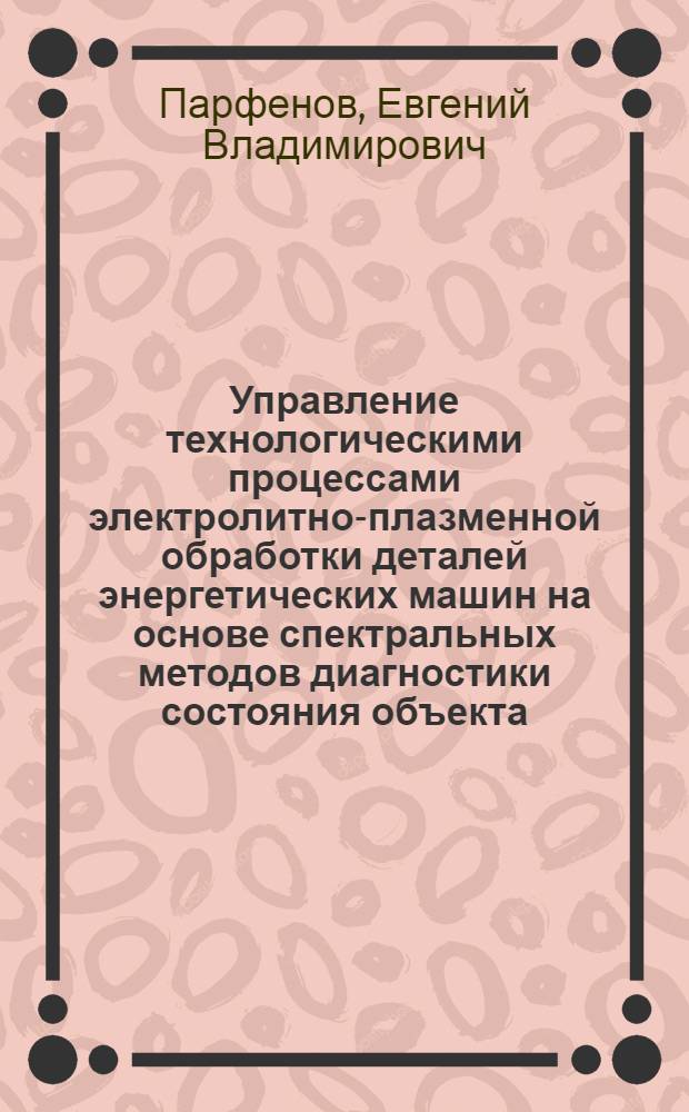 Управление технологическими процессами электролитно-плазменной обработки деталей энергетических машин на основе спектральных методов диагностики состояния объекта : автореф. дис. на соиск. учен. степ. д. т. н. : специальность 05.13.06 <Автоматизация и управление технологическими процессами и производствами по отраслям>