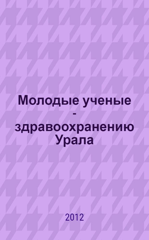 Молодые ученые - здравоохранению Урала : материалы межрегиональной научной сессии молодых ученых 2012 года