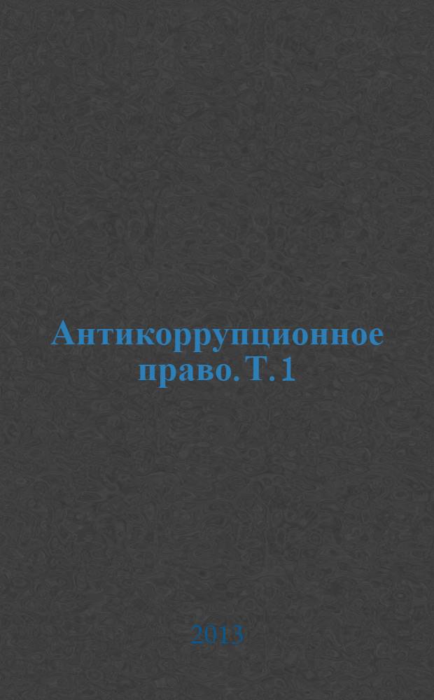 Антикоррупционное право. Т. 1 : Понятие и предмет. Источники. Становление и развитие антикоррупционного законодательства. Организация управления антикоррупционной деятельностью