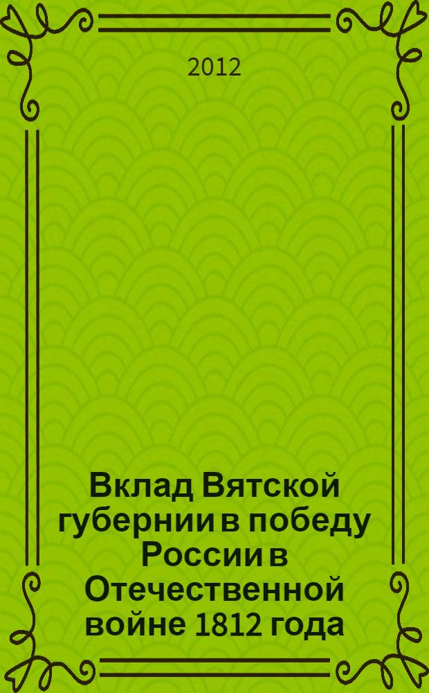 Вклад Вятской губернии в победу России в Отечественной войне 1812 года : материалы Межрегиональной научно-практической конференции, посвященной 200-летию победы в Отечественной войне 1812 г