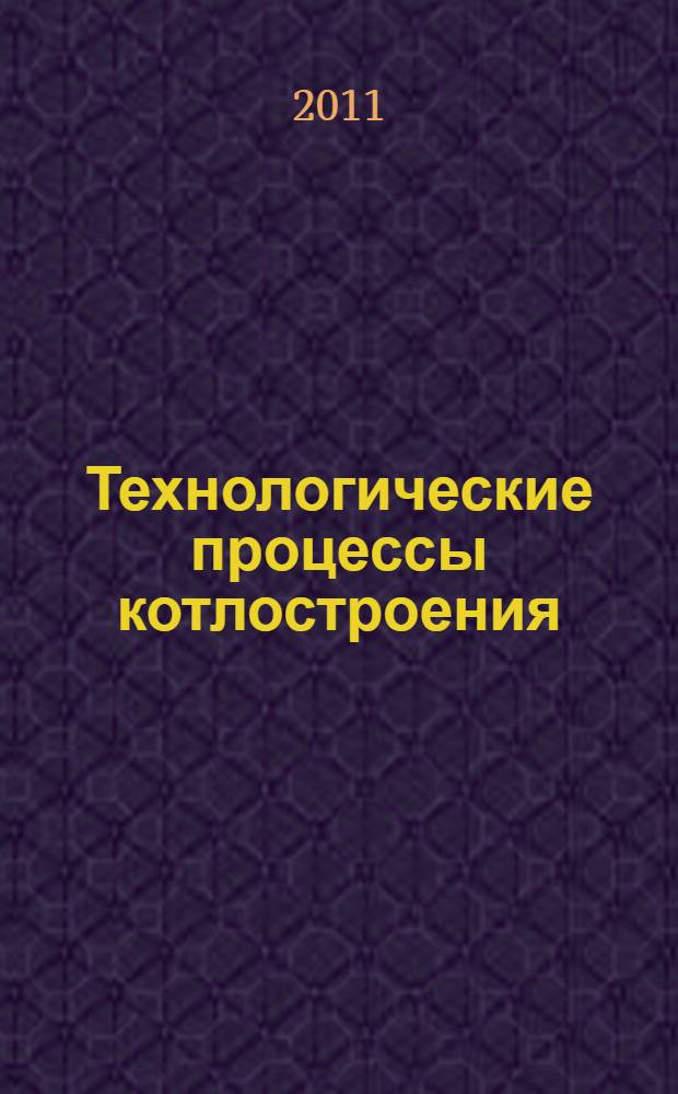 Технологические процессы котлостроения : учебное пособие для студентов высщших учебных заведений, обучающихся по специальности 140502 - "Котло- и реакторостроение" направления подготовки 140500 - "Энергомашиностроение"