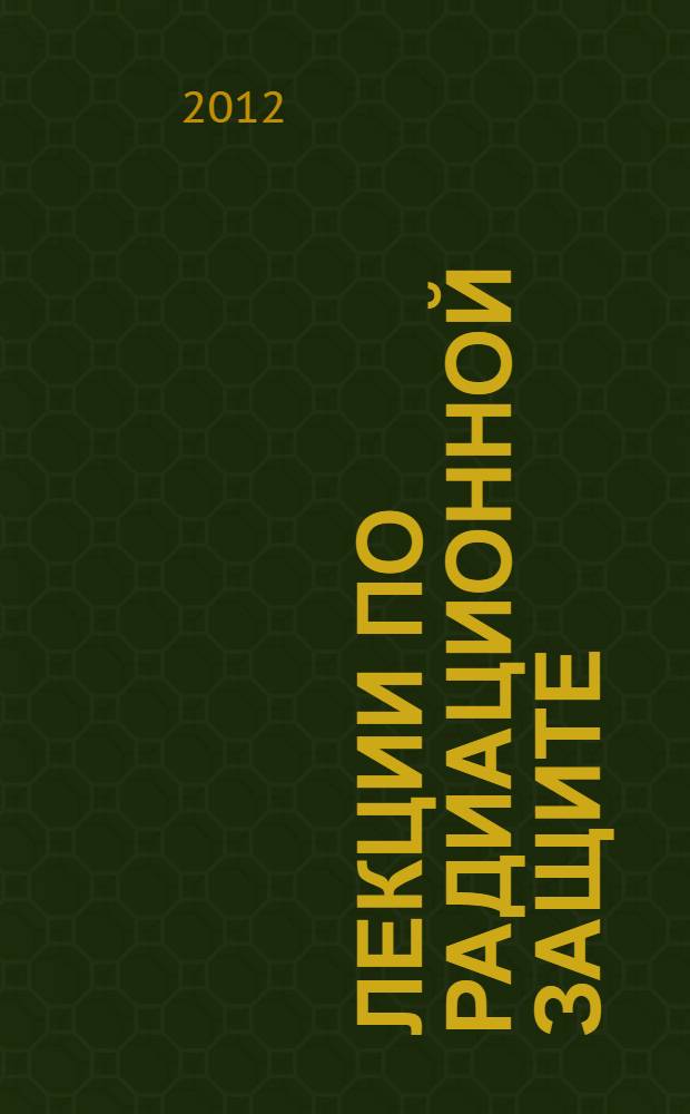 Лекции по радиационной защите : учебное пособие для студентов высших учебных заведений, обучающихся по направлению "Ядерные физика и технологии", по специальности 330300 "Радиационная безопасность человека и окружающей среды"