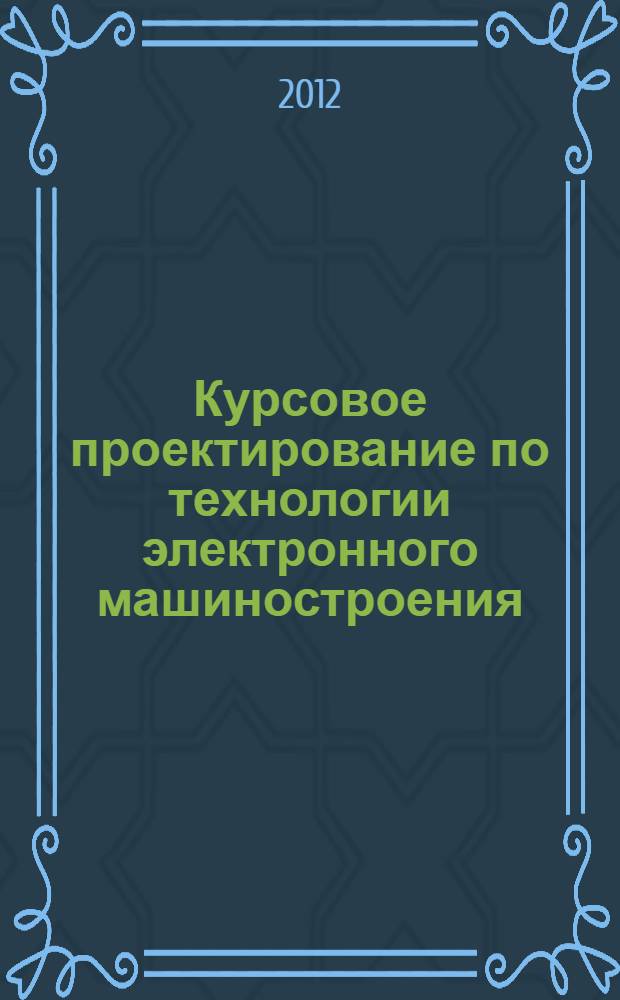 Курсовое проектирование по технологии электронного машиностроения : учебное пособие : по направлению 210100.62 "Электроника и наноэлектроника" (профиль "Электронное машиностроение"), дисциплине "Технология электронного машиностроения"