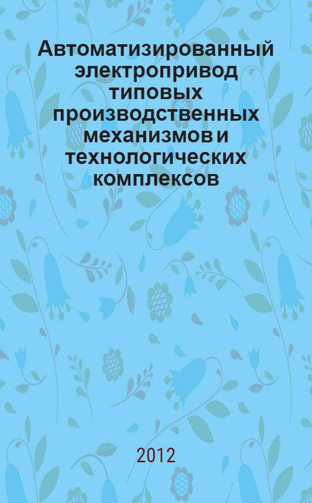 Автоматизированный электропривод типовых производственных механизмов и технологических комплексов : учебное пособие : для студентов, обучающихся по специальности 140604 "Электропривод и автоматика промышленных установок и технологических комплексов" направления подготовки 140600 "Электротехника, электромеханика и электротехнология"