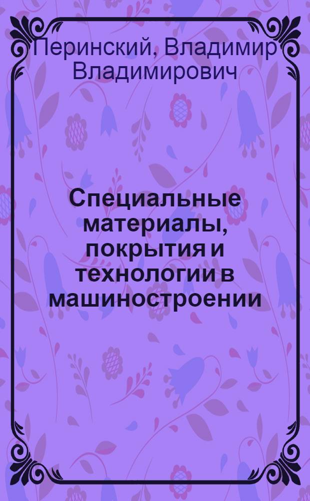 Специальные материалы, покрытия и технологии в машиностроении : учебное электронное издание по дисциплине "Материаловедение" для студентов высших учебных заведений : для студентов физико-технических, машиностроительных специальностей высших учебных заведений, а также работников научно-исследовательских фирм, связанных с созданием новых материалов для модернизирующегося машиностроения РФ : для студентов, бакалавров, магистров, аспирантов, докторантов технических академий, университетов : электронное издание локального и сетевого распространения