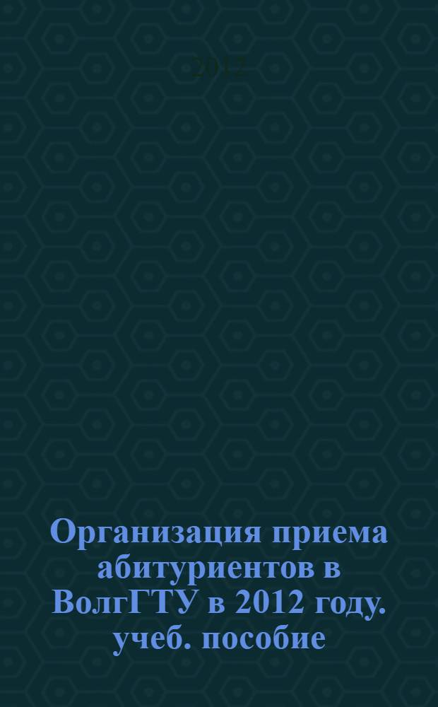 Организация приема абитуриентов в ВолгГТУ в 2012 году. учеб. пособие