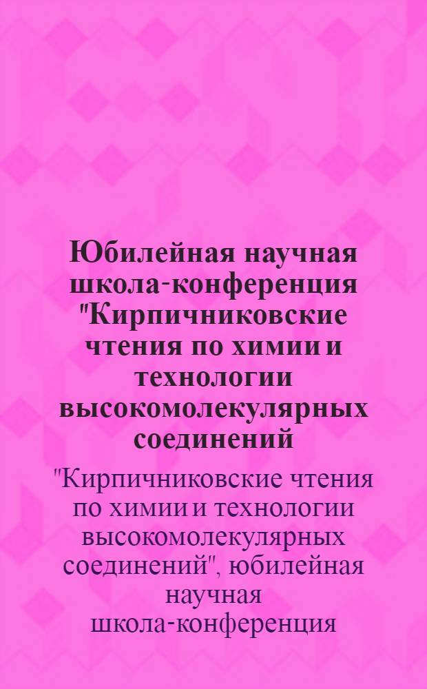 Юбилейная научная школа-конференция "Кирпичниковские чтения по химии и технологии высокомолекулярных соединений : сборник материалов : к 100-летию со дня рождения члена-корреспондента РАН, профессора Петра Анатольевича Кирпичникова