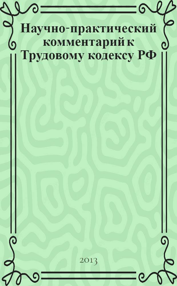 Научно-практический комментарий к Трудовому кодексу РФ : с последними изменениями, внесенными в законодательство по состоянию на 15 января 2013 г.