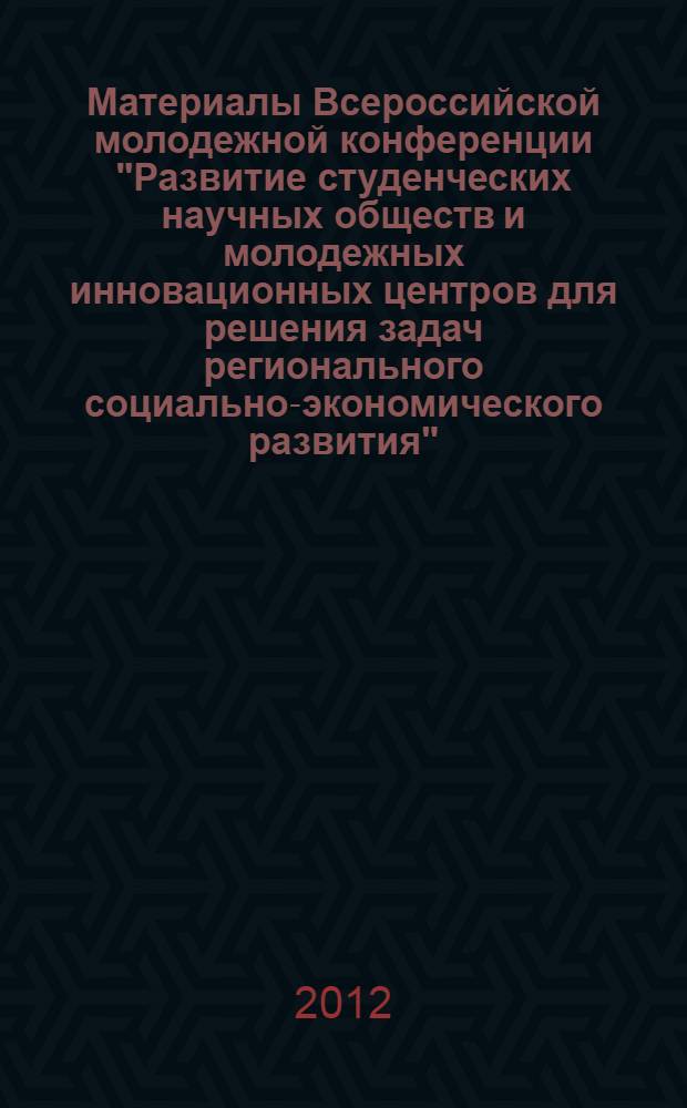 Материалы Всероссийской молодежной конференции "Развитие студенческих научных обществ и молодежных инновационных центров для решения задач регионального социально-экономического развития", 19-20 сентября 2012 г.