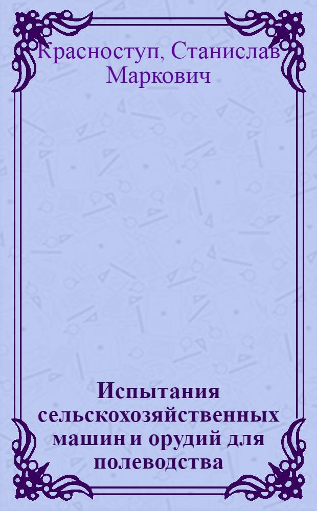 Испытания сельскохозяйственных машин и орудий для полеводства : учебное пособие для студентов высших учебных заведений, обучающихся по специальности 190206 "Сельскохозяйственные машины и оборудование"