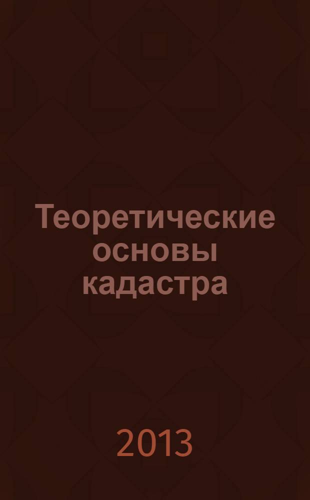 Теоретические основы кадастра : учебное пособие для студентов высших учебных заведений по специальности "Земельный кадастр" : соответствует Федеральному государственному образовательному стандарту 3-го поколения
