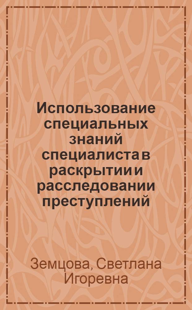 Использование специальных знаний специалиста в раскрытии и расследовании преступлений: проблемы теории и практики : монография