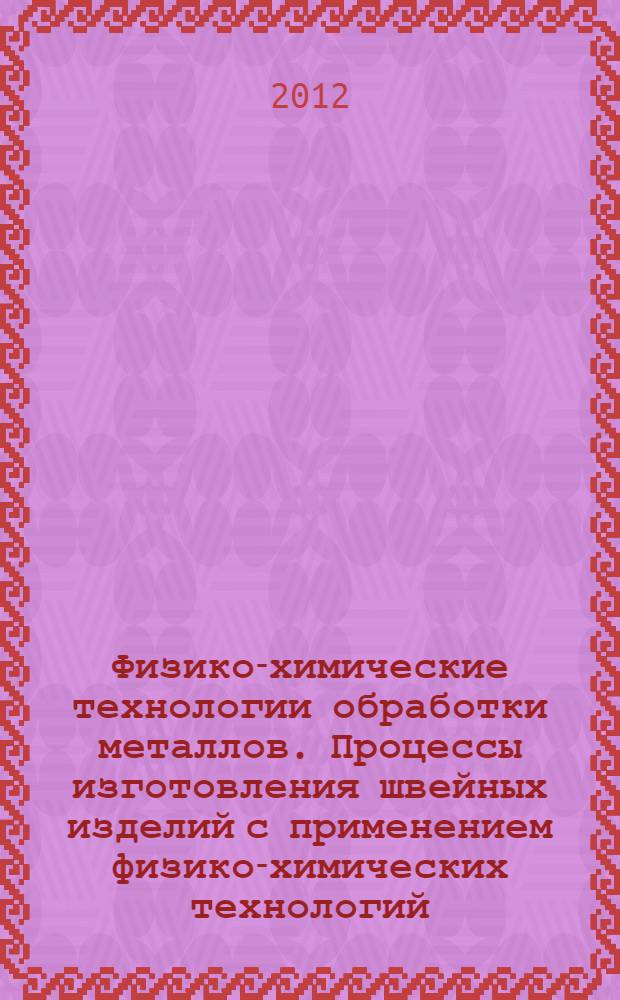 Физико-химические технологии обработки металлов. Процессы изготовления швейных изделий с применением физико-химических технологий : учебное пособие
