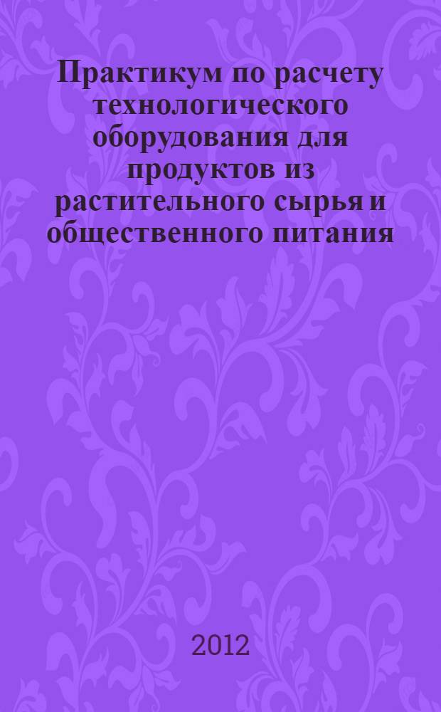Практикум по расчету технологического оборудования для продуктов из растительного сырья и общественного питания : учебное пособие : для студентов, обучающихся по программам высшего профессионального образования : по направлению подготовки 260100.62 Продукты питания из растительного сырья