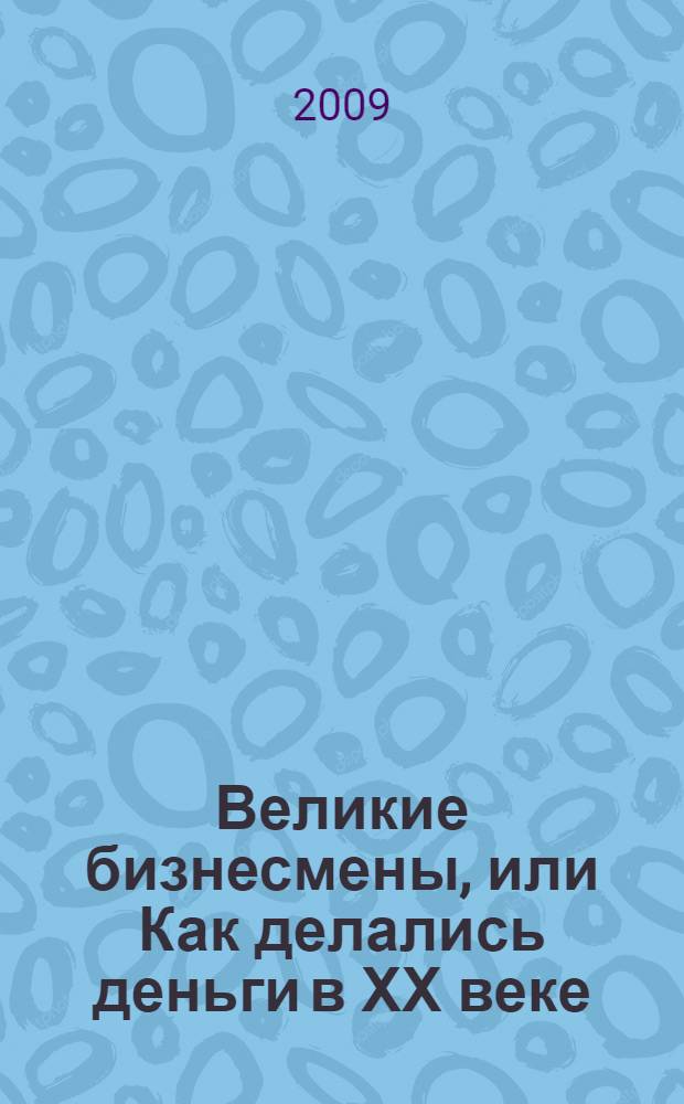 Великие бизнесмены, или Как делались деньги в ХХ веке : сборник биографий