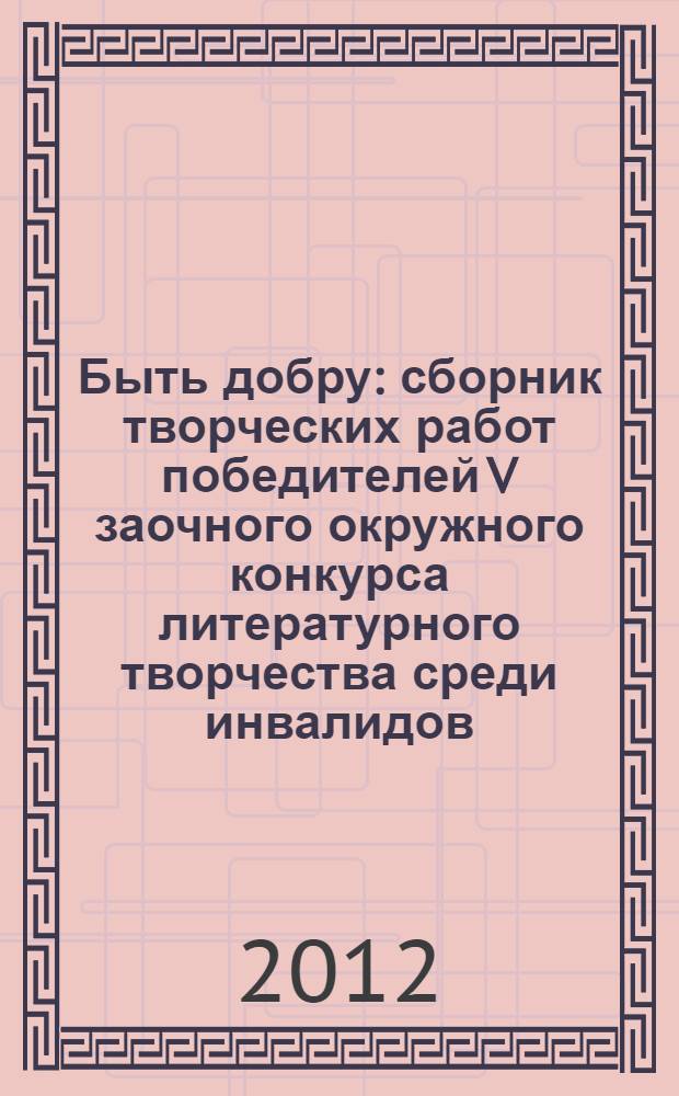 Быть добру : сборник творческих работ победителей V заочного окружного конкурса литературного творчества среди инвалидов, 2012 г