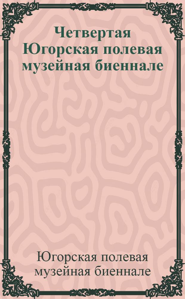 Четвертая Югорская полевая музейная биеннале : сборник докладов и сообщений научно-практической конференции " Роль полевых исследований в сохранении исторического и культурного наследия Югры"