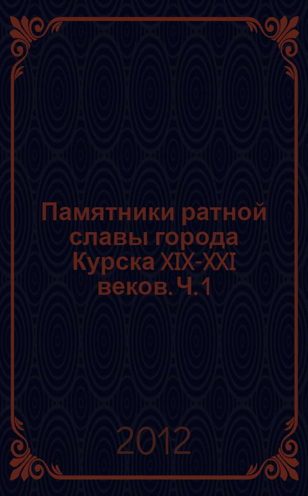 Памятники ратной славы города Курска XIX-XXI веков. Ч. 1 : Мемориалы, памятники, памятные знаки и честь событий Великой Отечественной войны 1941-1945 годов